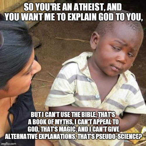 Third World Skeptical Kid Meme | SO YOU'RE AN ATHEIST, AND YOU WANT ME TO EXPLAIN GOD TO YOU, BUT I CAN'T USE THE BIBLE, THAT'S A BOOK OF MYTHS, I CAN'T APPEAL TO GOD, THAT'S MAGIC, AND I CAN'T GIVE ALTERNATIVE EXPLANATIONS, THAT'S PSEUDO-SCIENCE? | image tagged in memes,third world skeptical kid | made w/ Imgflip meme maker