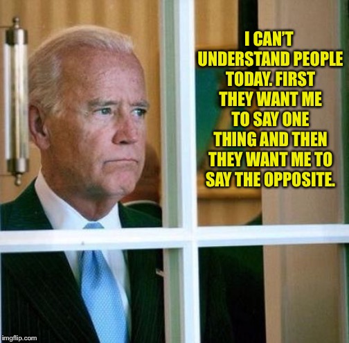 Sad Joe Biden | I CAN’T UNDERSTAND PEOPLE TODAY. FIRST THEY WANT ME TO SAY ONE THING AND THEN THEY WANT ME TO SAY THE OPPOSITE. | image tagged in sad joe biden | made w/ Imgflip meme maker