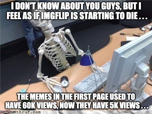 Waiting skeleton | I DON'T KNOW ABOUT YOU GUYS, BUT I FEEL AS IF IMGFLIP IS STARTING TO DIE . . . THE MEMES IN THE FIRST PAGE USED TO HAVE 60K VIEWS, NOW THEY HAVE 5K VIEWS . . . | image tagged in waiting skeleton | made w/ Imgflip meme maker