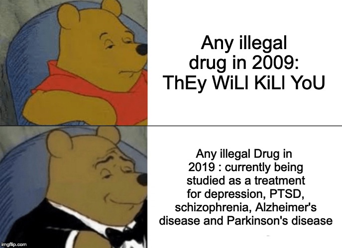 Tuxedo Winnie The Pooh | Any illegal drug in 2009:  ThEy WiLl KiLl YoU; Any illegal Drug in 2019 :
currently being studied as a treatment for depression, PTSD, schizophrenia, Alzheimer's disease and Parkinson's disease | image tagged in memes,tuxedo winnie the pooh | made w/ Imgflip meme maker