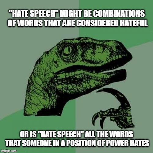 I'm thinking the latter | "HATE SPEECH" MIGHT BE COMBINATIONS OF WORDS THAT ARE CONSIDERED HATEFUL; OR IS "HATE SPEECH" ALL THE WORDS THAT SOMEONE IN A POSITION OF POWER HATES | image tagged in philosoraptor,hate,government corruption,justin trudeau,trudeau,liberal hypocrisy | made w/ Imgflip meme maker