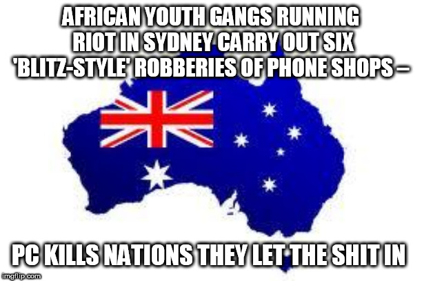 australia | AFRICAN YOUTH GANGS RUNNING RIOT IN SYDNEY CARRY OUT SIX 'BLITZ-STYLE' ROBBERIES OF PHONE SHOPS –; PC KILLS NATIONS THEY LET THE SHIT IN | image tagged in australia | made w/ Imgflip meme maker