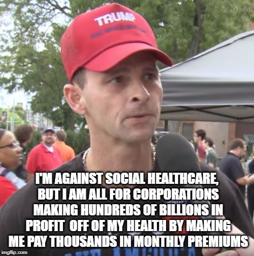 So, you'd rather put you money in the pockets of the rich? | I'M AGAINST SOCIAL HEALTHCARE, BUT I AM ALL FOR CORPORATIONS MAKING HUNDREDS OF BILLIONS IN PROFIT  OFF OF MY HEALTH BY MAKING ME PAY THOUSANDS IN MONTHLY PREMIUMS | image tagged in trump supporter,healthcare,logic | made w/ Imgflip meme maker