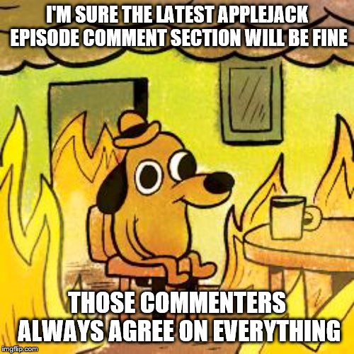 Hey, a new Applejack episode | I'M SURE THE LATEST APPLEJACK EPISODE COMMENT SECTION WILL BE FINE; THOSE COMMENTERS ALWAYS AGREE ON EVERYTHING | image tagged in dog in burning house | made w/ Imgflip meme maker