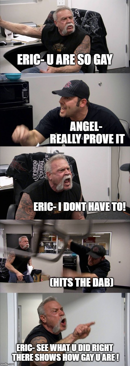 American Chopper Argument | ERIC- U ARE SO GAY; ANGEL- REALLY PROVE IT; ERIC- I DONT HAVE TO! (HITS THE DAB); ERIC- SEE WHAT U DID RIGHT THERE SHOWS HOW GAY U ARE ! | image tagged in memes,american chopper argument | made w/ Imgflip meme maker