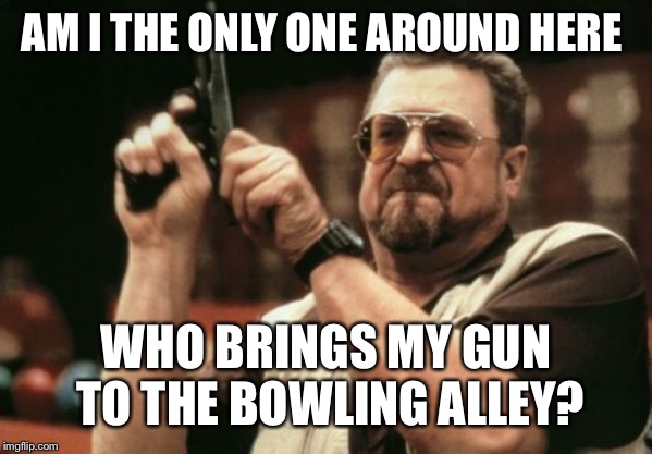 You know how I roll! | AM I THE ONLY ONE AROUND HERE; WHO BRINGS MY GUN TO THE BOWLING ALLEY? | image tagged in memes,am i the only one around here,gifs,creepy condescending wonka,pie charts,bad luck brian | made w/ Imgflip meme maker