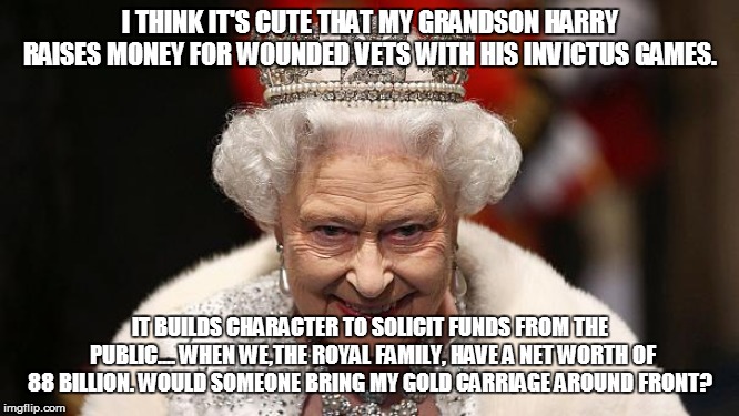 the queen | I THINK IT'S CUTE THAT MY GRANDSON HARRY RAISES MONEY FOR WOUNDED VETS WITH HIS INVICTUS GAMES. IT BUILDS CHARACTER TO SOLICIT FUNDS FROM THE PUBLIC.... WHEN WE,THE ROYAL FAMILY, HAVE A NET WORTH OF 88 BILLION. WOULD SOMEONE BRING MY GOLD CARRIAGE AROUND FRONT? | image tagged in the queen | made w/ Imgflip meme maker