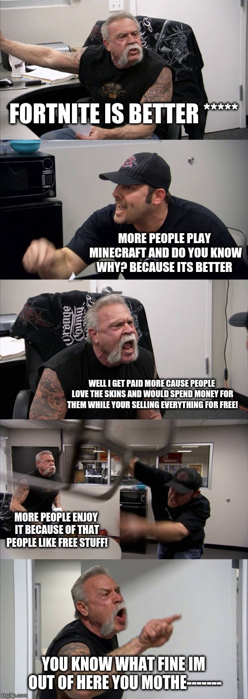 American Chopper Argument | FORTNITE IS BETTER *****; MORE PEOPLE PLAY MINECRAFT AND DO YOU KNOW WHY? BECAUSE ITS BETTER; WELL I GET PAID MORE CAUSE PEOPLE LOVE THE SKINS AND WOULD SPEND MONEY FOR THEM WHILE YOUR SELLING EVERYTHING FOR FREE! MORE PEOPLE ENJOY IT BECAUSE OF THAT PEOPLE LIKE FREE STUFF! YOU KNOW WHAT FINE IM OUT OF HERE YOU MOTHE------- | image tagged in memes,american chopper argument | made w/ Imgflip meme maker