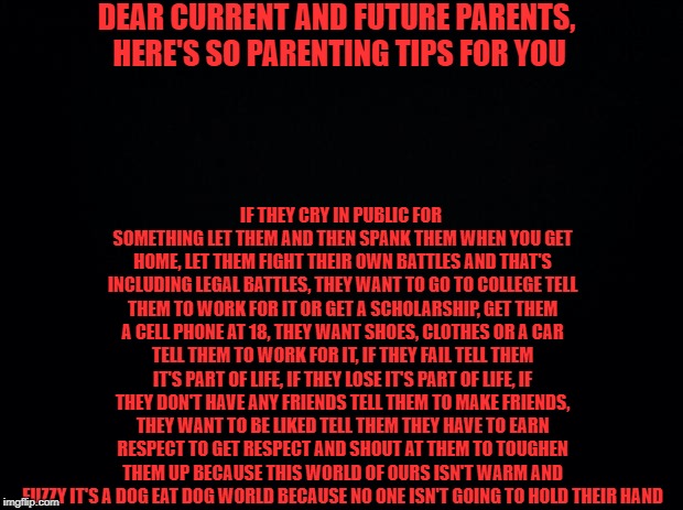 Black background | DEAR CURRENT AND FUTURE PARENTS, HERE'S SO PARENTING TIPS FOR YOU; IF THEY CRY IN PUBLIC FOR SOMETHING LET THEM AND THEN SPANK THEM WHEN YOU GET HOME, LET THEM FIGHT THEIR OWN BATTLES AND THAT'S INCLUDING LEGAL BATTLES, THEY WANT TO GO TO COLLEGE TELL THEM TO WORK FOR IT OR GET A SCHOLARSHIP, GET THEM A CELL PHONE AT 18, THEY WANT SHOES, CLOTHES OR A CAR TELL THEM TO WORK FOR IT, IF THEY FAIL TELL THEM IT'S PART OF LIFE, IF THEY LOSE IT'S PART OF LIFE, IF THEY DON'T HAVE ANY FRIENDS TELL THEM TO MAKE FRIENDS, THEY WANT TO BE LIKED TELL THEM THEY HAVE TO EARN RESPECT TO GET RESPECT AND SHOUT AT THEM TO TOUGHEN THEM UP BECAUSE THIS WORLD OF OURS ISN'T WARM AND FUZZY IT'S A DOG EAT DOG WORLD BECAUSE NO ONE ISN'T GOING TO HOLD THEIR HAND | image tagged in black background | made w/ Imgflip meme maker
