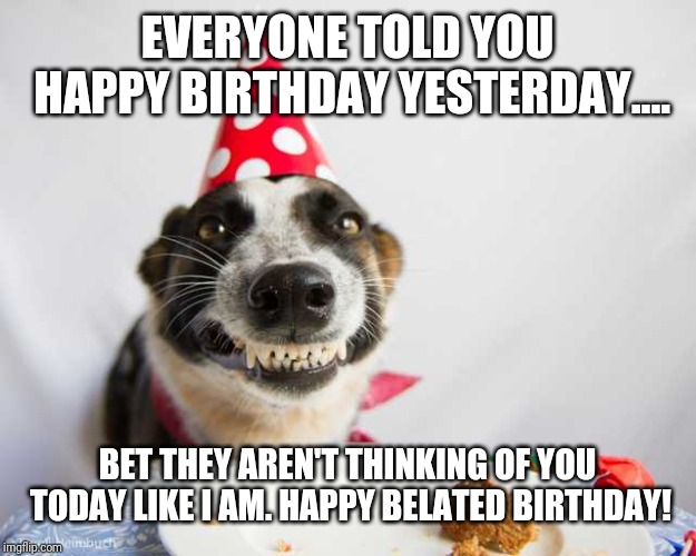 Late bday | EVERYONE TOLD YOU HAPPY BIRTHDAY YESTERDAY.... BET THEY AREN'T THINKING OF YOU TODAY LIKE I AM. HAPPY BELATED BIRTHDAY! | image tagged in dog,birthday wishes | made w/ Imgflip meme maker