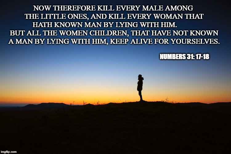 Numbers 31:17-18 | NOW THEREFORE KILL EVERY MALE AMONG THE LITTLE ONES, AND KILL EVERY WOMAN THAT HATH KNOWN MAN BY LYING WITH HIM. 
         BUT ALL THE WOMEN CHILDREN, THAT HAVE NOT KNOWN A MAN BY LYING WITH HIM, KEEP ALIVE FOR YOURSELVES. NUMBERS 31: 17-18 | image tagged in inspirational quote,bible verse,god | made w/ Imgflip meme maker