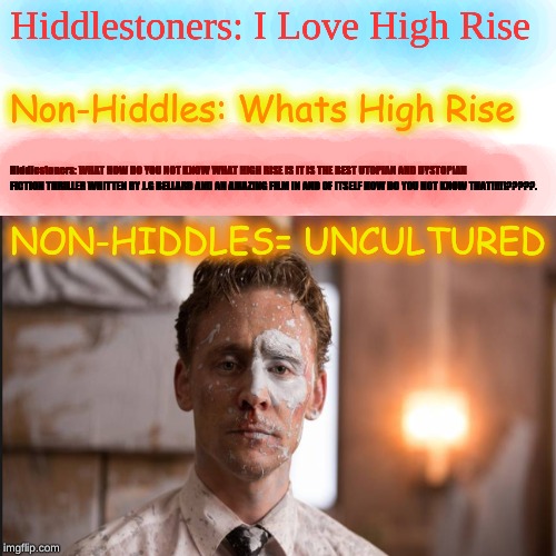 What The Hiddles | Hiddlestoners: I Love High Rise; Non-Hiddles: Whats High Rise; Hiddlestoners: WHAT HOW DO YOU NOT KNOW WHAT HIGH RISE IS IT IS THE BEST UTOPIAN AND DYSTOPIAN FICTION THRILLER WRITTEN BY J.G BELLARD AND AN AMAZING FILM IN AND OF ITSELF HOW DO YOU NOT KNOW THAT!!!!!?????. NON-HIDDLES= UNCULTURED | image tagged in tom hiddleston,hiddles,high rise,twh | made w/ Imgflip meme maker