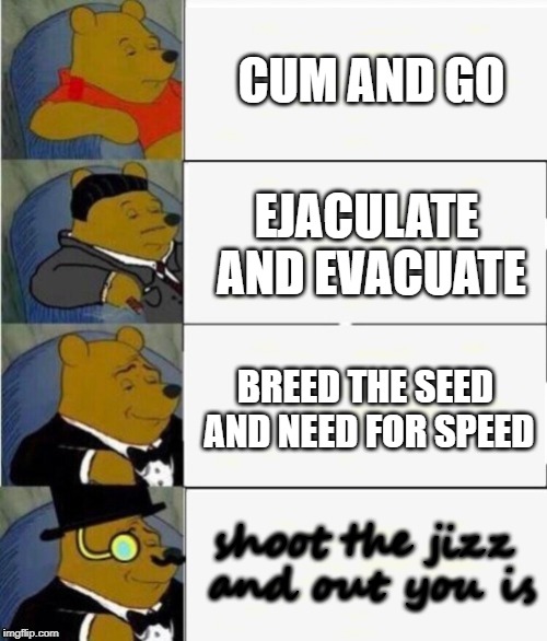 Tuxedo Winnie the Pooh 4 panel | CUM AND GO; EJACULATE AND EVACUATE; BREED THE SEED AND NEED FOR SPEED; shoot the jizz and out you is | image tagged in tuxedo winnie the pooh 4 panel | made w/ Imgflip meme maker