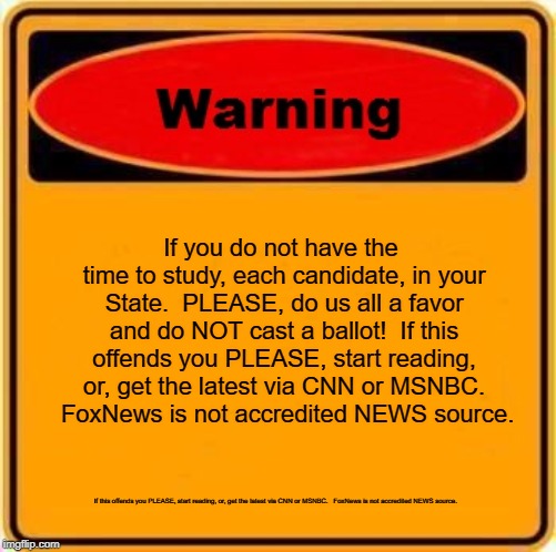 Warning Sign | If you do not have the time to study, each candidate, in your State.  PLEASE, do us all a favor and do NOT cast a ballot!  If this offends you PLEASE, start reading, or, get the latest
via CNN or MSNBC.  
FoxNews is not accredited NEWS source. If this offends you PLEASE, start reading, or, get the latest
via CNN or MSNBC.  
FoxNews is not accredited NEWS source. | image tagged in memes,warning sign | made w/ Imgflip meme maker