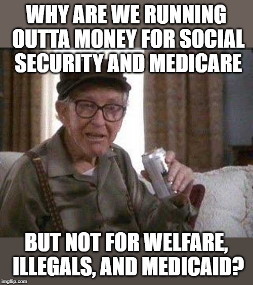 Grumpy old Man | WHY ARE WE RUNNING OUTTA MONEY FOR SOCIAL SECURITY AND MEDICARE; BUT NOT FOR WELFARE, ILLEGALS, AND MEDICAID? | image tagged in grumpy old man | made w/ Imgflip meme maker