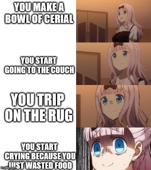 Chika scare | YOU MAKE A BOWL OF CERIAL; YOU START GOING TO THE COUCH; YOU TRIP ON THE RUG; YOU START CRYING BECAUSE YOU JUST WASTED FOOD | image tagged in chika scare | made w/ Imgflip meme maker