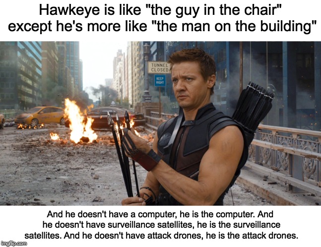 The Man on the Building | Hawkeye is like "the guy in the chair" except he's more like "the man on the building"; And he doesn't have a computer, he is the computer. And he doesn't have surveillance satellites, he is the surveillance satellites.
And he doesn't have attack drones, he is the attack drones. | image tagged in hawkeye | made w/ Imgflip meme maker