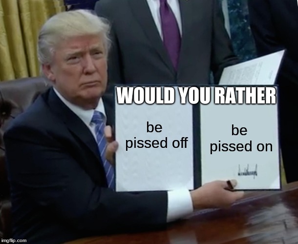Trump Bill Signing | WOULD YOU RATHER; be pissed off; be pissed on | image tagged in memes,trump bill signing | made w/ Imgflip meme maker