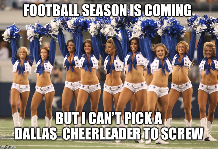 Dallas Cheerleaders | FOOTBALL SEASON IS COMING; BUT I CAN’T PICK A DALLAS  CHEERLEADER TO SCREW | image tagged in dallas cheerleaders | made w/ Imgflip meme maker