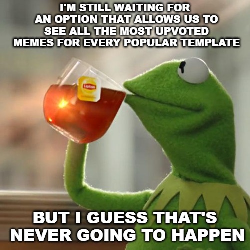 I've been suggesting this for a long time now and I think it would really be a nice and fun feature to have. | I'M STILL WAITING FOR AN OPTION THAT ALLOWS US TO SEE ALL THE MOST UPVOTED MEMES FOR EVERY POPULAR TEMPLATE; BUT I GUESS THAT'S NEVER GOING TO HAPPEN | image tagged in memes,but thats none of my business,kermit the frog,imgflip | made w/ Imgflip meme maker