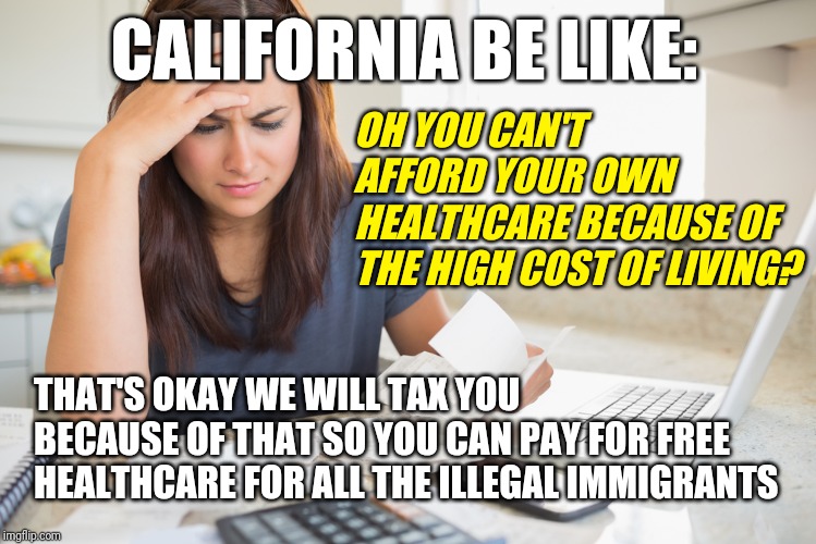 California Politics | CALIFORNIA BE LIKE:; OH YOU CAN'T AFFORD YOUR OWN HEALTHCARE BECAUSE OF THE HIGH COST OF LIVING? THAT'S OKAY WE WILL TAX YOU BECAUSE OF THAT SO YOU CAN PAY FOR FREE HEALTHCARE FOR ALL THE ILLEGAL IMMIGRANTS | image tagged in let's raise their taxes,healthcare,real talk,the struggle is real,political meme,california | made w/ Imgflip meme maker