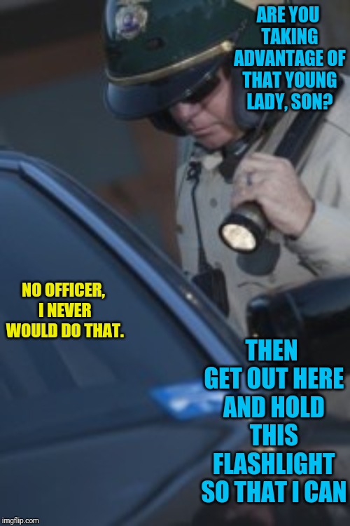 ARE YOU TAKING ADVANTAGE OF THAT YOUNG LADY, SON? NO OFFICER, I NEVER WOULD DO THAT. THEN GET OUT HERE AND HOLD THIS FLASHLIGHT SO THAT I CAN | image tagged in cop,jokes,caught in the act | made w/ Imgflip meme maker