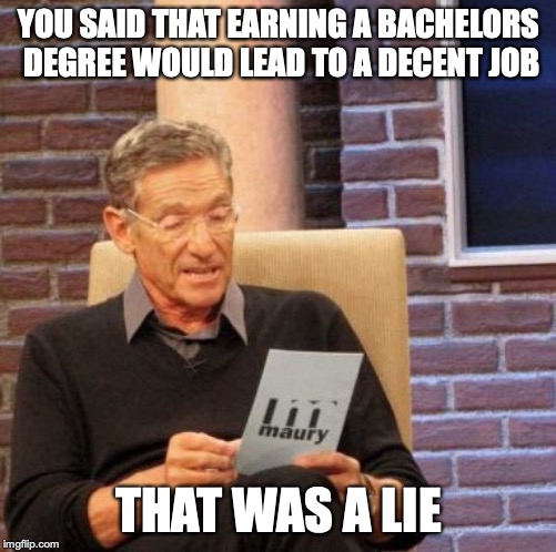 Maury Lie Detector Meme | YOU SAID THAT EARNING A BACHELORS DEGREE WOULD LEAD TO A DECENT JOB; THAT WAS A LIE | image tagged in memes,maury lie detector,life,facts,reality,job | made w/ Imgflip meme maker