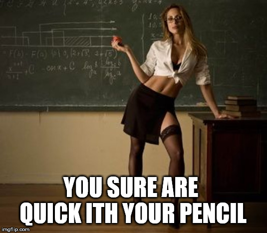 Sexy teacher | YOU SURE ARE QUICK ITH YOUR PENCIL | image tagged in sexy teacher | made w/ Imgflip meme maker