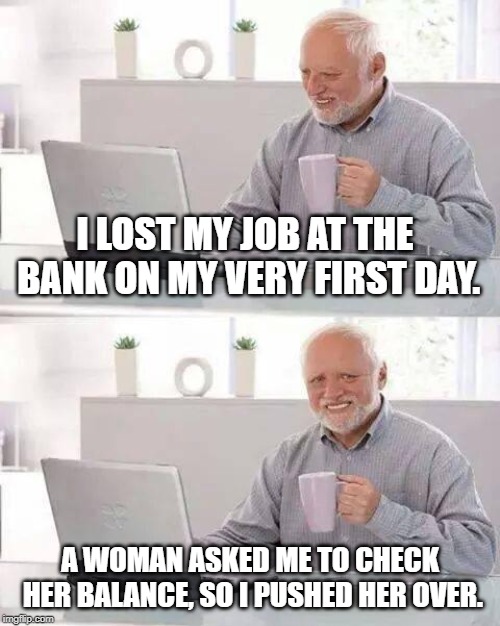 Yeah, that's not how you do that Harold... | I LOST MY JOB AT THE BANK ON MY VERY FIRST DAY. A WOMAN ASKED ME TO CHECK HER BALANCE, SO I PUSHED HER OVER. | image tagged in memes,hide the pain harold | made w/ Imgflip meme maker