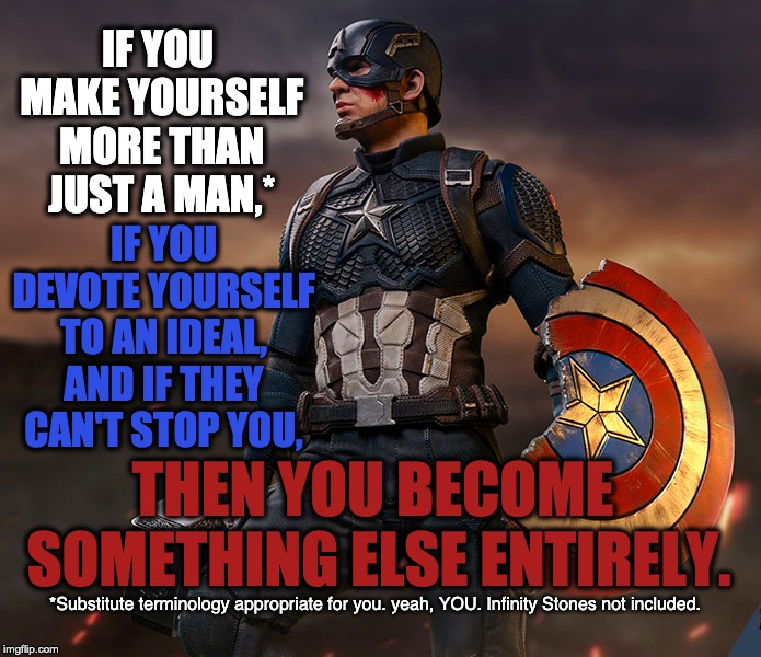 MORE THAN JUST A CAPTAIN | IF YOU MAKE YOURSELF MORE THAN JUST A MAN,*; IF YOU DEVOTE YOURSELF TO AN IDEAL, AND IF THEY CAN'T STOP YOU, THEN YOU BECOME SOMETHING ELSE ENTIRELY. *Substitute terminology appropriate for you. yeah, YOU.
Infinity Stones not included. | image tagged in captain america,egregores,avengers endgame,if you make yourself more than just a man,if you devote yourself to an ideal and if t | made w/ Imgflip meme maker