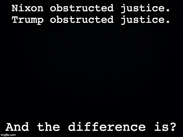 Black background | Nixon obstructed justice. Trump obstructed justice. And the difference is? | image tagged in black background | made w/ Imgflip meme maker