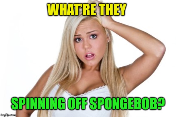 Dumb Blonde | WHAT’RE THEY SPINNING OFF SPONGEBOB? | image tagged in dumb blonde | made w/ Imgflip meme maker