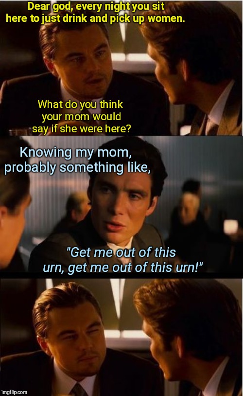 Inception Meme | Dear god, every night you sit here to just drink and pick up women. What do you think your mom would say if she were here? Knowing my mom, probably something like, "Get me out of this urn, get me out of this urn!" | image tagged in memes,inception,dark humor | made w/ Imgflip meme maker