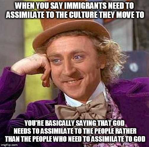 So Much For God Being Almighty | WHEN YOU SAY IMMIGRANTS NEED TO ASSIMILATE TO THE CULTURE THEY MOVE TO; YOU'RE BASICALLY SAYING THAT GOD NEEDS TO ASSIMILATE TO THE PEOPLE RATHER THAN THE PEOPLE WHO NEED TO ASSIMILATE TO GOD | image tagged in memes,creepy condescending wonka,god,immigration,culture,assimilation | made w/ Imgflip meme maker