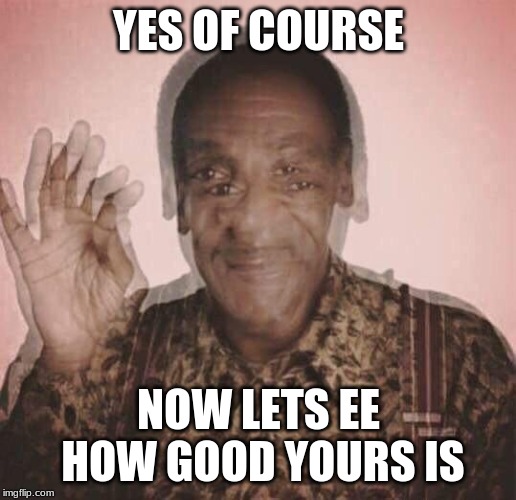 Bill Cosby QQLude | YES OF COURSE NOW LETS EE HOW GOOD YOURS IS | image tagged in bill cosby qqlude | made w/ Imgflip meme maker