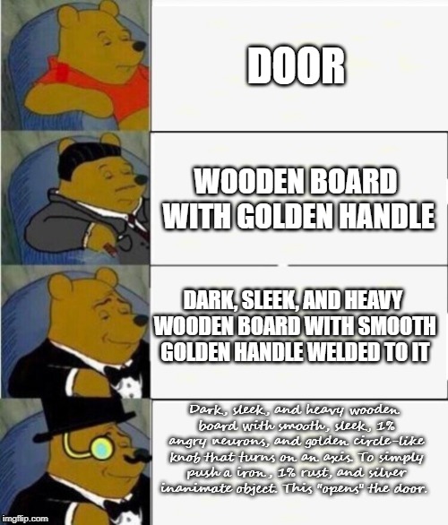 Winnie Doesn't Even Know if He's Right. | DOOR; WOODEN BOARD WITH GOLDEN HANDLE; DARK, SLEEK, AND HEAVY WOODEN BOARD WITH SMOOTH GOLDEN HANDLE WELDED TO IT; Dark, sleek, and heavy wooden board with smooth, sleek, 1% angry neurons, and golden circle-like knob that turns on an axis. To simply push a iron, 1% rust, and silver inanimate object. This "opens" the door. | image tagged in tuxedo winnie the pooh 4 panel | made w/ Imgflip meme maker