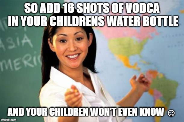 Unhelpful High School Teacher | SO ADD 16 SHOTS OF VODCA IN YOUR CHILDRENS WATER BOTTLE; AND YOUR CHILDREN WON'T EVEN KNOW ☺ | image tagged in memes,unhelpful high school teacher | made w/ Imgflip meme maker