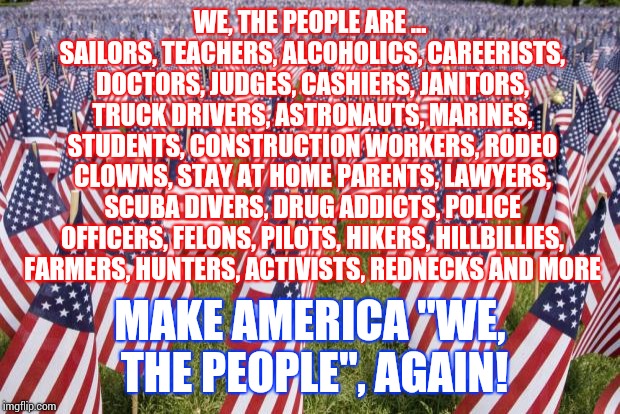 We Are The People Mentioned In The "We, the People". | WE, THE PEOPLE ARE ... SAILORS, TEACHERS, ALCOHOLICS, CAREERISTS, DOCTORS, JUDGES, CASHIERS, JANITORS, TRUCK DRIVERS, ASTRONAUTS, MARINES, STUDENTS, CONSTRUCTION WORKERS, RODEO CLOWNS, STAY AT HOME PARENTS, LAWYERS, SCUBA DIVERS, DRUG ADDICTS, POLICE OFFICERS, FELONS, PILOTS, HIKERS, HILLBILLIES, FARMERS, HUNTERS, ACTIVISTS, REDNECKS AND MORE; MAKE AMERICA "WE, THE PEOPLE", AGAIN! | image tagged in 20 000 american flags,trump unfit unqualified dangerous,liar in chief,lock him up,memes,obstruction of justice | made w/ Imgflip meme maker