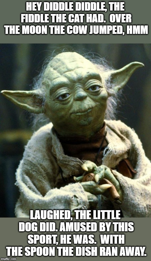 Yoda tries a nursery rime. | HEY DIDDLE DIDDLE, THE FIDDLE THE CAT HAD.  OVER THE MOON THE COW JUMPED, HMM; LAUGHED, THE LITTLE DOG DID. AMUSED BY THIS SPORT, HE WAS.  WITH THE SPOON THE DISH RAN AWAY. | image tagged in memes,star wars yoda | made w/ Imgflip meme maker