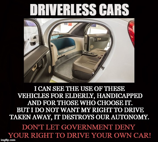 Government Controlled Cars | DRIVERLESS CARS; I CAN SEE THE USE OF THESE VEHICLES FOR ELDERLY, HANDICAPPED AND FOR THOSE WHO CHOOSE IT. BUT I DO NOT WANT MY RIGHT TO DRIVE TAKEN AWAY, IT DESTROYS OUR AUTONOMY. DON'T LET GOVERNMENT DENY YOUR RIGHT TO DRIVE YOUR OWN CAR! | image tagged in driverless cars,electric cars,government,autonomy,freedom,automotive | made w/ Imgflip meme maker