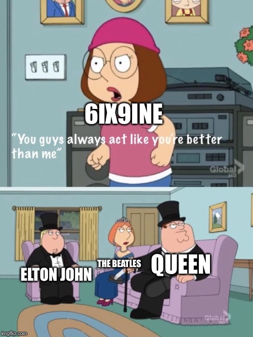 Meg family guy you always act you are better than me | 6IX9INE; QUEEN; ELTON JOHN; THE BEATLES | image tagged in meg family guy you always act you are better than me | made w/ Imgflip meme maker