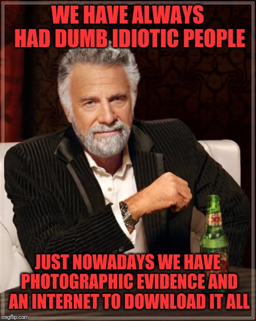 The Most Interesting Man In The World Meme | WE HAVE ALWAYS HAD DUMB IDIOTIC PEOPLE; JUST NOWADAYS WE HAVE PHOTOGRAPHIC EVIDENCE AND AN INTERNET TO DOWNLOAD IT ALL | image tagged in memes,the most interesting man in the world | made w/ Imgflip meme maker