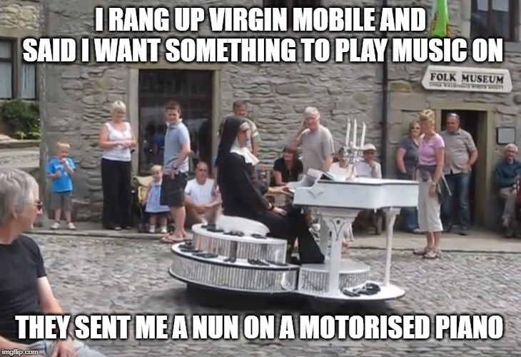 mobile virgin | I RANG UP VIRGIN MOBILE AND SAID I WANT SOMETHING TO PLAY MUSIC ON; THEY SENT ME A NUN ON A MOTORISED PIANO | image tagged in music,nun | made w/ Imgflip meme maker
