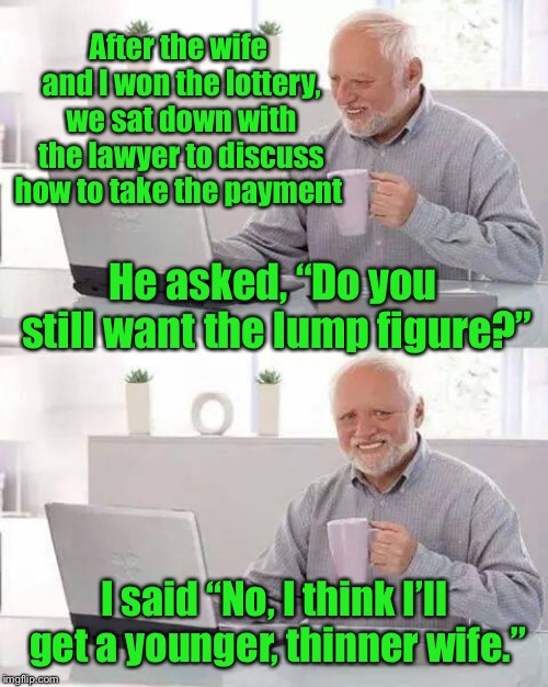 I won the lottery!! | After the wife and I won the lottery, we sat down with the lawyer to discuss how to take the payment; He asked, “Do you still want the lump figure?”; I said “No, I think I’ll get a younger, thinner wife.” | image tagged in memes,hide the pain harold,lottery,funny meme | made w/ Imgflip meme maker