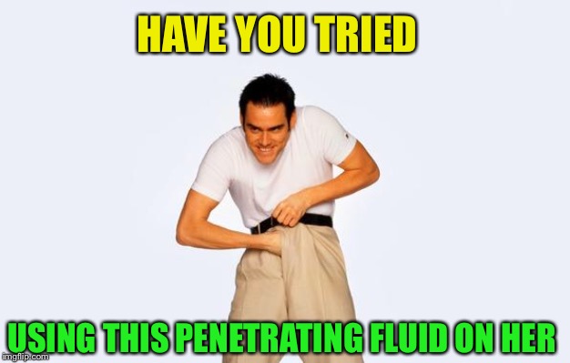 time to fap | HAVE YOU TRIED USING THIS PENETRATING FLUID ON HER | image tagged in time to fap | made w/ Imgflip meme maker