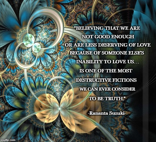 “BELIEVING THAT WE ARE; NOT GOOD ENOUGH; OR ARE LESS DESERVING OF LOVE; BECAUSE OF SOMEONE ELSE’S; INABILITY TO LOVE US…; IS ONE OF THE MOST; DESTRUCTIVE FICTIONS; WE CAN EVER CONSIDER; TO BE TRUTH.”; -Rananta Suzuki- | image tagged in betrayal,emotions,worthless | made w/ Imgflip meme maker