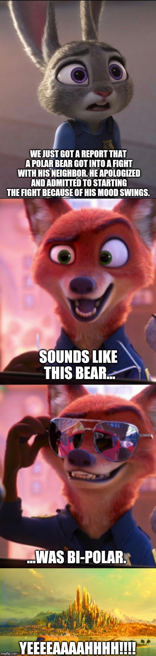 CSI: Zootopia 18 | WE JUST GOT A REPORT THAT A POLAR BEAR GOT INTO A FIGHT WITH HIS NEIGHBOR. HE APOLOGIZED AND ADMITTED TO STARTING THE FIGHT BECAUSE OF HIS MOOD SWINGS. SOUNDS LIKE THIS BEAR... ...WAS BI-POLAR. YEEEEAAAAHHHH!!!! | image tagged in csi zootopia,zootopia,judy hopps,nick wilde,parody,funny | made w/ Imgflip meme maker