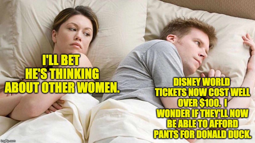 I Bet He's Thinking About Other Women Meme | DISNEY WORLD TICKETS NOW COST WELL OVER $100.  I WONDER IF THEY'LL NOW BE ABLE TO AFFORD PANTS FOR DONALD DUCK. I'LL BET HE'S THINKING ABOUT OTHER WOMEN. | image tagged in i bet he's thinking about other women | made w/ Imgflip meme maker