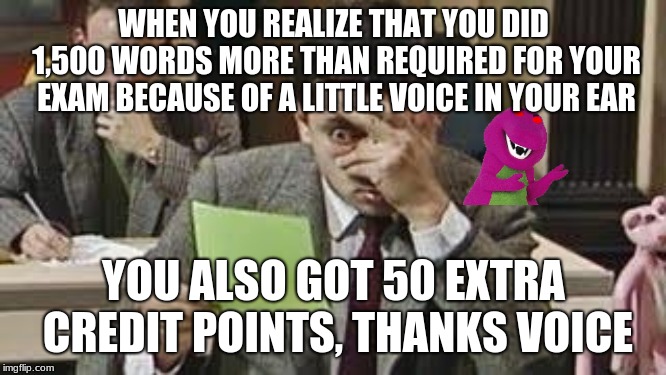 Mr bean exam | WHEN YOU REALIZE THAT YOU DID 1,500 WORDS MORE THAN REQUIRED FOR YOUR EXAM BECAUSE OF A LITTLE VOICE IN YOUR EAR; YOU ALSO GOT 50 EXTRA CREDIT POINTS, THANKS VOICE | image tagged in mr bean exam | made w/ Imgflip meme maker