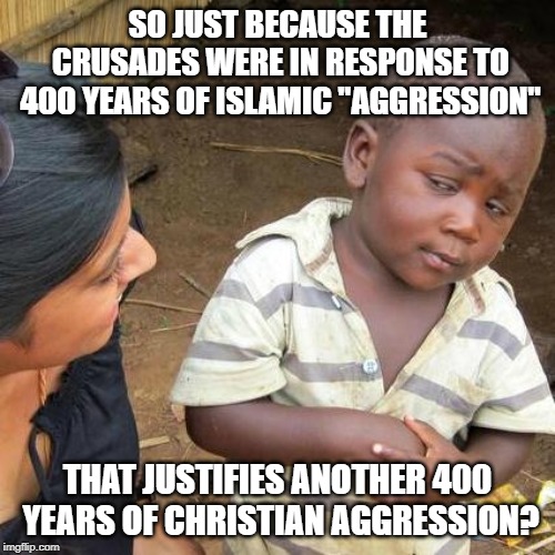 Third World Skeptical Kid Meme | SO JUST BECAUSE THE CRUSADES WERE IN RESPONSE TO 400 YEARS OF ISLAMIC "AGGRESSION"; THAT JUSTIFIES ANOTHER 400 YEARS OF CHRISTIAN AGGRESSION? | image tagged in memes,third world skeptical kid,crusades,christians,christian | made w/ Imgflip meme maker